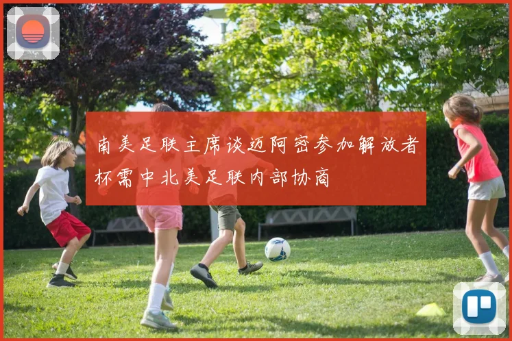 南美足联主席谈迈阿密参加解放者杯需中北美足联内部协商
