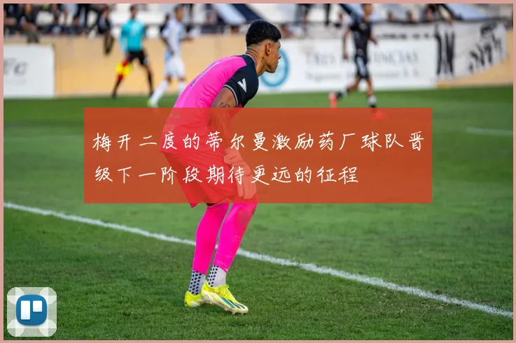 梅开二度的蒂尔曼激励药厂球队晋级下一阶段期待更远的征程