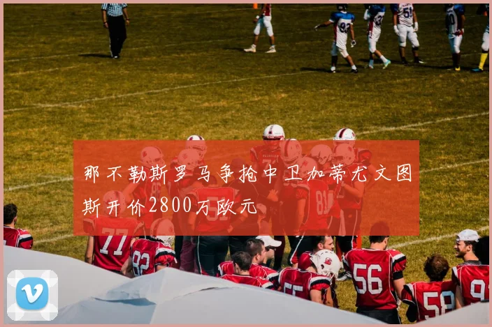 那不勒斯罗马争抢中卫加蒂尤文图斯开价2800万欧元