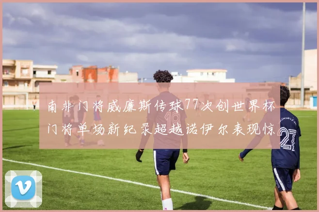 南非门将威廉斯传球77次创世界杯门将单场新纪录超越诺伊尔表现惊艳