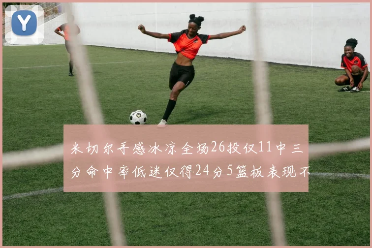 米切尔手感冰凉全场26投仅11中三分命中率低迷仅得24分5篮板表现不佳