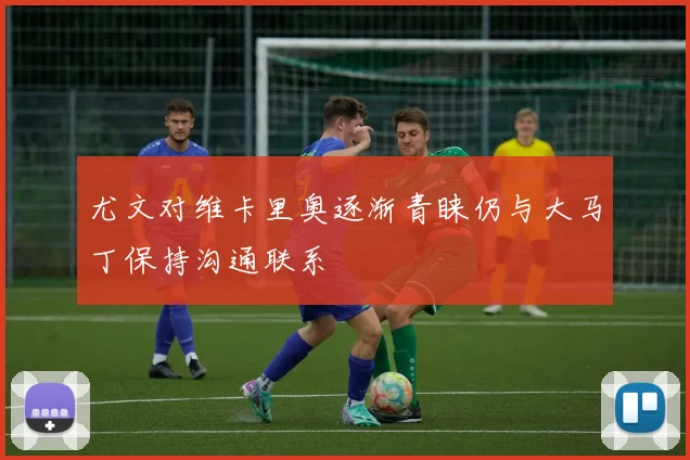 尤文对维卡里奥逐渐青睐仍与大马丁保持沟通联系