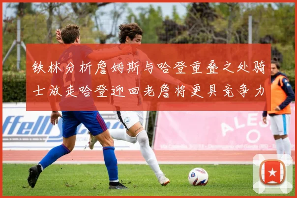 铁林分析詹姆斯与哈登重叠之处骑士放走哈登迎回老詹将更具竞争力