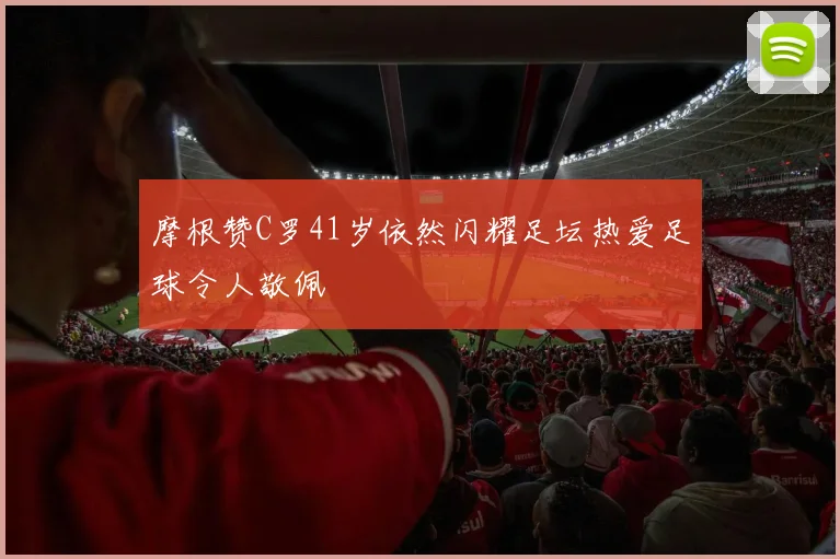摩根赞C罗41岁依然闪耀足坛热爱足球令人敬佩