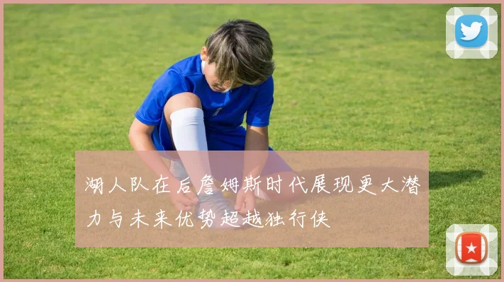 湖人队在后詹姆斯时代展现更大潜力与未来优势超越独行侠