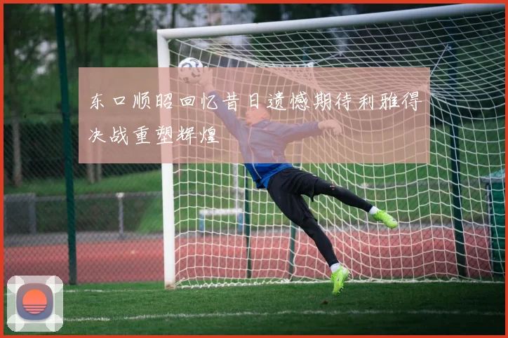 东口顺昭回忆昔日遗憾期待利雅得决战重塑辉煌