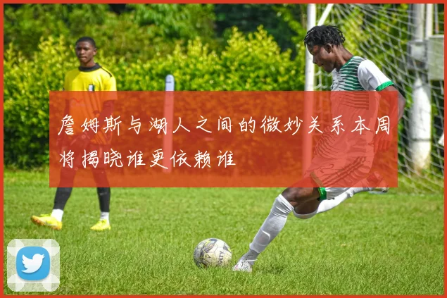 詹姆斯与湖人之间的微妙关系本周将揭晓谁更依赖谁