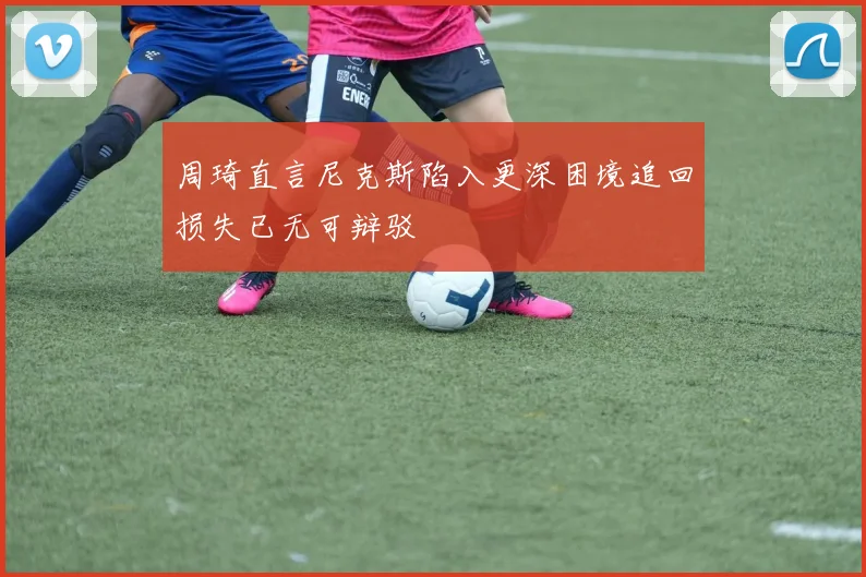 周琦直言尼克斯陷入更深困境追回损失已无可辩驳