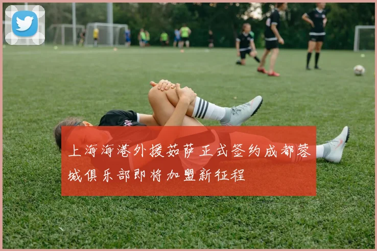 上海海港外援茹萨正式签约成都蓉城俱乐部即将加盟新征程