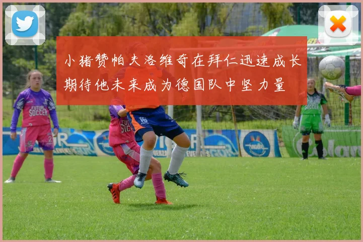 小猪赞帕夫洛维奇在拜仁迅速成长期待他未来成为德国队中坚力量