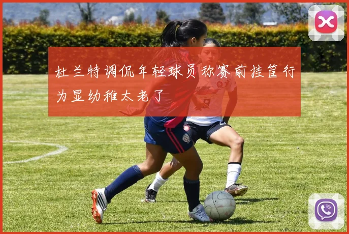 杜兰特调侃年轻球员称赛前挂筐行为显幼稚太老了