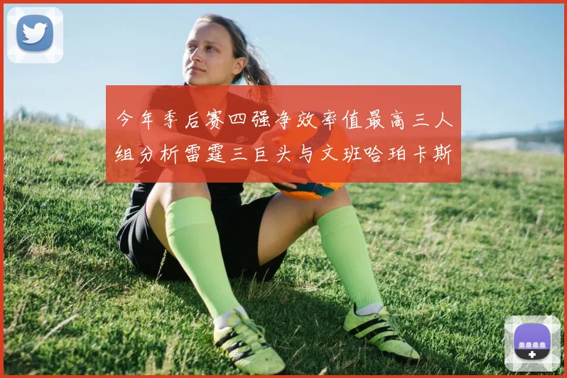 今年季后赛四强净效率值最高三人组分析雷霆三巨头与文班哈珀卡斯尔的表现对比