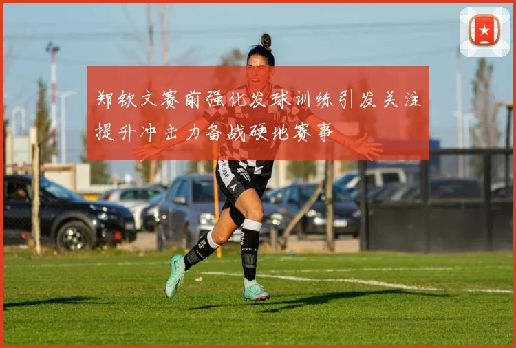 郑钦文赛前强化发球训练引发关注提升冲击力备战硬地赛事