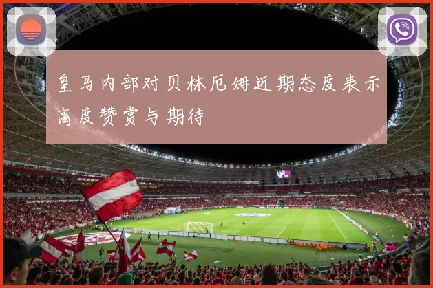 皇马内部对贝林厄姆近期态度表示高度赞赏与期待