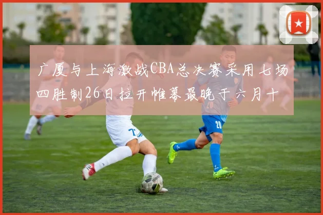 广厦与上海激战CBA总决赛采用七场四胜制26日拉开帷幕最晚于六月十一日落幕