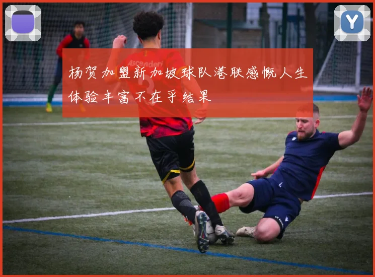 杨贺加盟新加坡球队港联感慨人生体验丰富不在乎结果