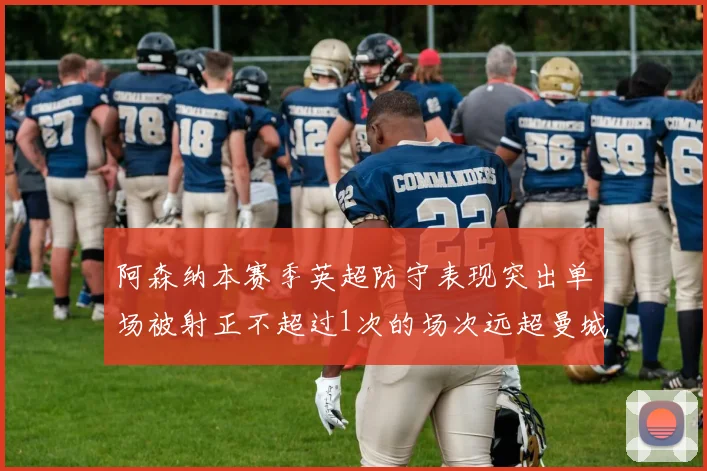 阿森纳本赛季英超防守表现突出单场被射正不超过1次的场次远超曼城