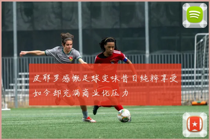 皮耶罗感慨足球变味昔日纯粹享受如今却充满商业化压力