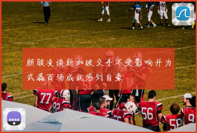 颜骏凌谈新加坡交手不受影响并为武磊百场成就感到自豪