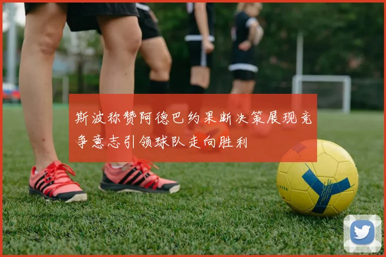 斯波称赞阿德巴约果断决策展现竞争意志引领球队走向胜利