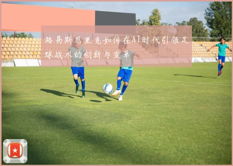 路易斯恩里克如何在AI时代引领足球战术的创新与变革