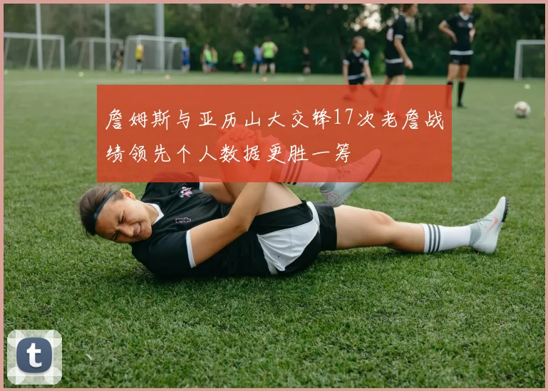 詹姆斯与亚历山大交锋17次老詹战绩领先个人数据更胜一筹