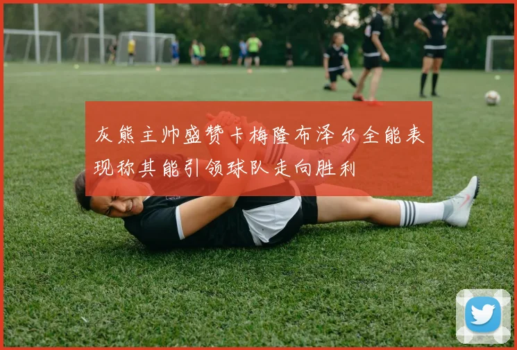 灰熊主帅盛赞卡梅隆布泽尔全能表现称其能引领球队走向胜利