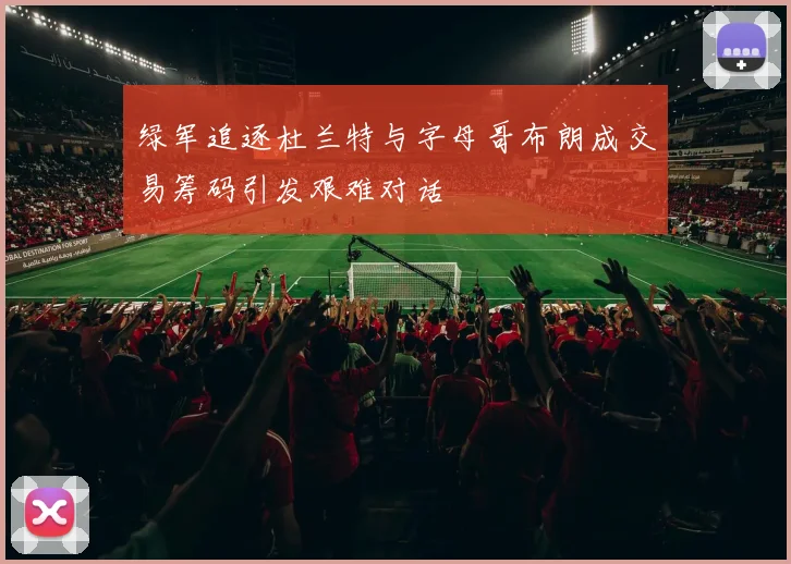 绿军追逐杜兰特与字母哥布朗成交易筹码引发艰难对话