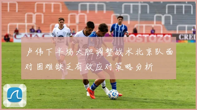 卢伟下半场大胆调整战术北京队面对困难缺乏有效应对策略分析